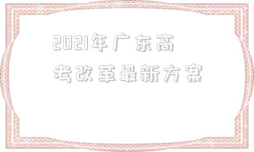 2021年广东高考改革最新方案(2021年广东省高考改革最新方案)