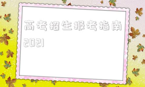 高考招生报考指南2021的简单介绍