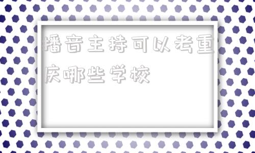 关于播音主持可以考重庆哪些学校的信息