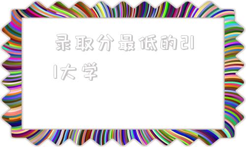 录取分最低的211大学,211大学2021年最低分数录取