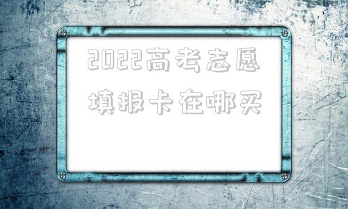 2022高考志愿填报卡在哪买,2022高考志愿填报讲座ppt