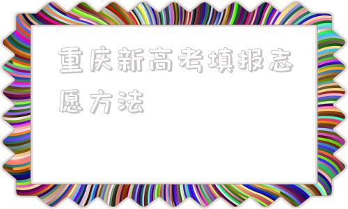 重庆新高考填报志愿方法,重庆新高考填报志愿方法2022