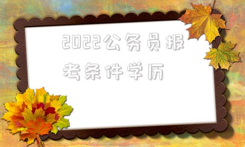 2022公务员报考条件学历(2022公务员报考条件及时间)