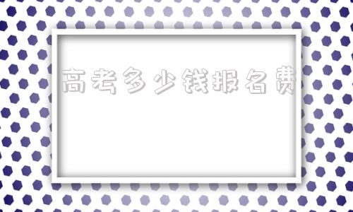 高考多少钱报名费,高考交多少钱报名费