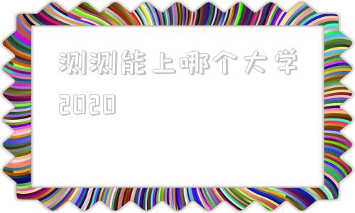 关于测测能上哪个大学2020的信息