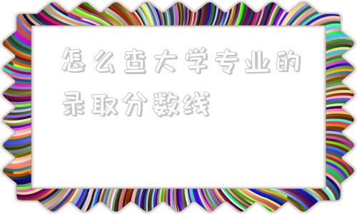 怎么查大学专业的录取分数线,怎么查大学各个专业的录取分数线