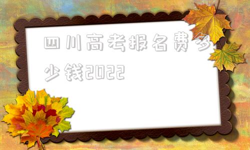 四川高考报名费多少钱2022的简单介绍