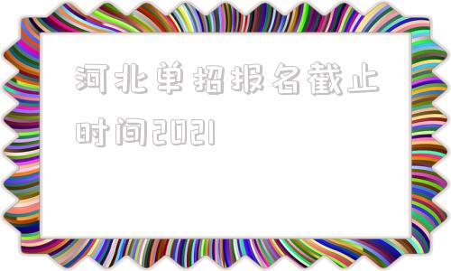 河北单招报名截止时间2021(2022年河南单招报名截止时间)