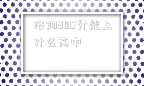 洛阳300分能上什么高中,在洛阳300多分可以上的高中