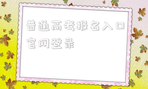 关于普通高考报名入口官网登录的信息