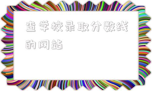 查学校录取分数线的网站的简单介绍