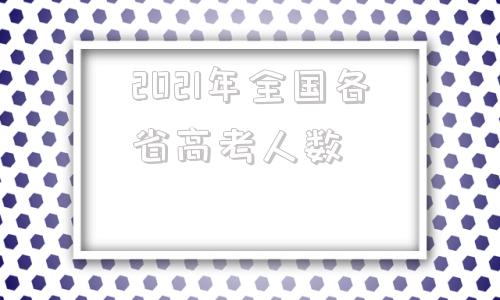 关于2021年全国各省高考人数的信息