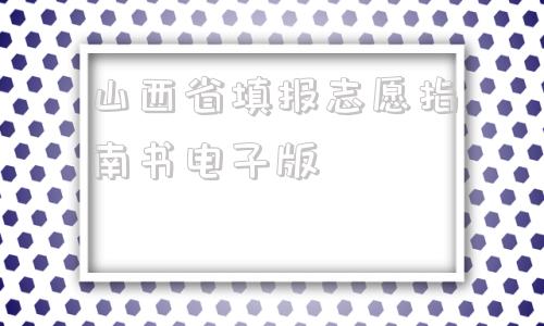 山西省填报志愿指南书电子版,2021年山西省填报志愿指南