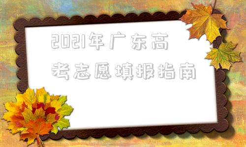 2021年广东高考志愿填报指南(2021年广东高考志愿填报草表)