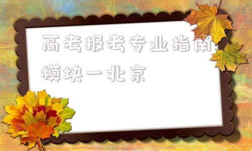 高考报考专业指南模块一北京(高考报考专业指南2022)