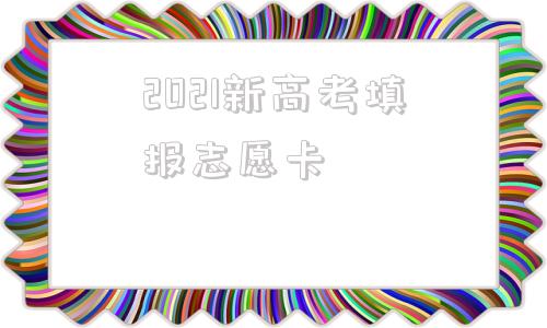 2021新高考填报志愿卡(2021年新高考如何填报学校)